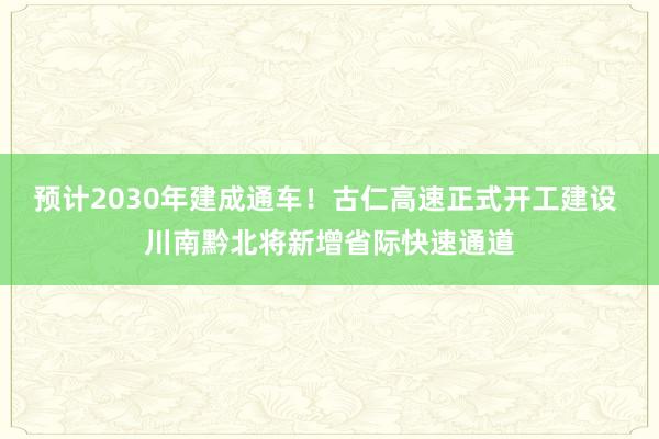 预计2030年建成通车！古仁高速正式开工建设 川南黔北将新增省际快速通道