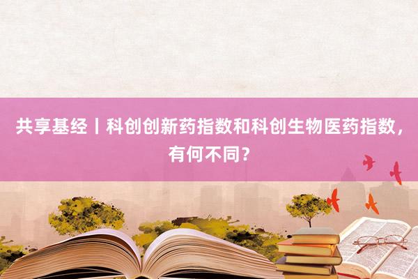 共享基经丨科创创新药指数和科创生物医药指数，有何不同？