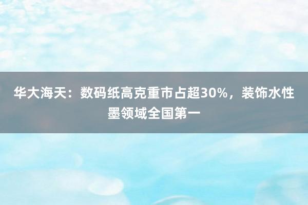 华大海天：数码纸高克重市占超30%，装饰水性墨领域全国第一