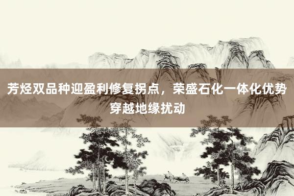 芳烃双品种迎盈利修复拐点，荣盛石化一体化优势穿越地缘扰动