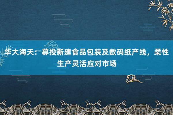 华大海天：募投新建食品包装及数码纸产线，柔性生产灵活应对市场
