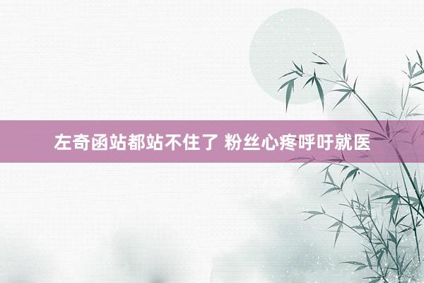 左奇函站都站不住了 粉丝心疼呼吁就医