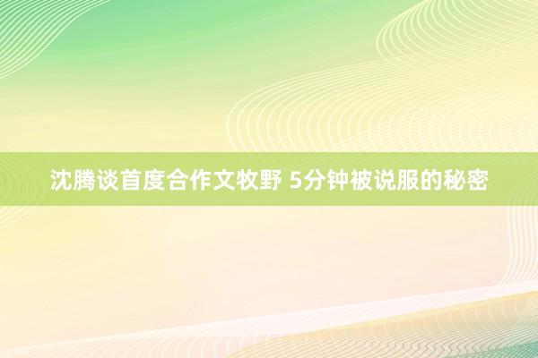 沈腾谈首度合作文牧野 5分钟被说服的秘密