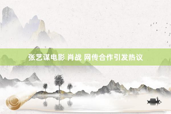 张艺谋电影 肖战 网传合作引发热议