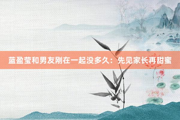 蓝盈莹和男友刚在一起没多久：先见家长再甜蜜