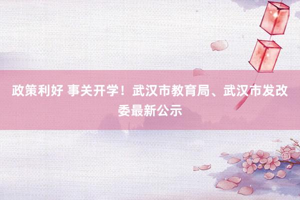 政策利好 事关开学！武汉市教育局、武汉市发改委最新公示