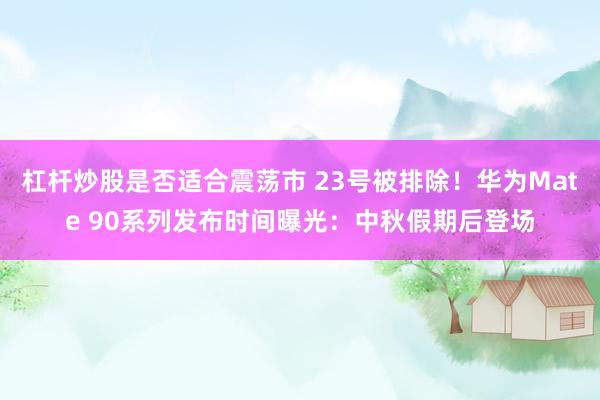 杠杆炒股是否适合震荡市 23号被排除！华为Mate 90系列发布时间曝光：中秋假期后登场