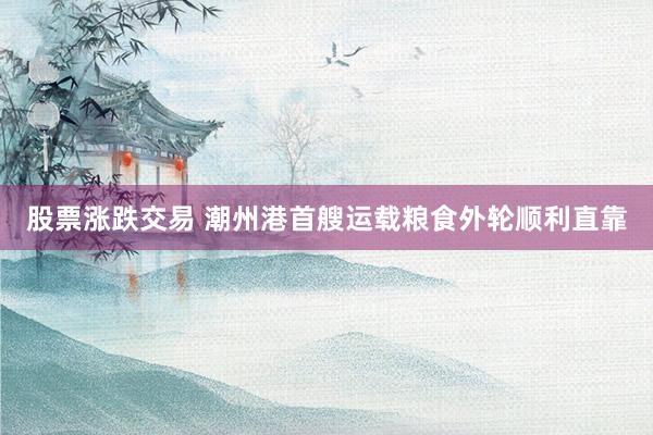 股票涨跌交易 潮州港首艘运载粮食外轮顺利直靠