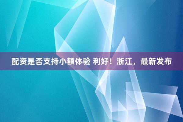 配资是否支持小额体验 利好！浙江，最新发布