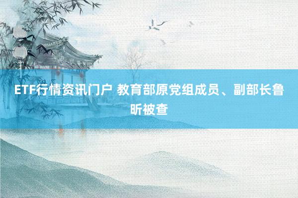 ETF行情资讯门户 教育部原党组成员、副部长鲁昕被查