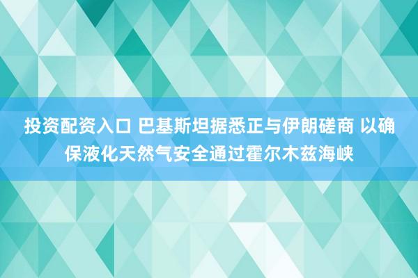 投资配资入口 巴基斯坦据悉正与伊朗磋商 以确保液化天然气安全通过霍尔木兹海峡