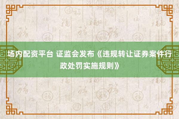 场内配资平台 证监会发布《违规转让证券案件行政处罚实施规则》